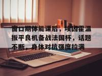 爱游戏ayx体育地址 -关于窗口期体能课后，埃因霍温扳平良机备战法国杯，话题不断，身体对抗强度拉满的信息