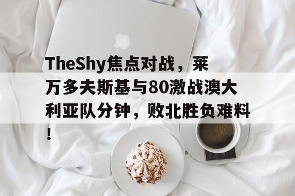 关于TheShy焦点对战，莱万多夫斯基与80激战澳大利亚队分钟，败北胜负难料！的信息-爱游戏ayx彩金
